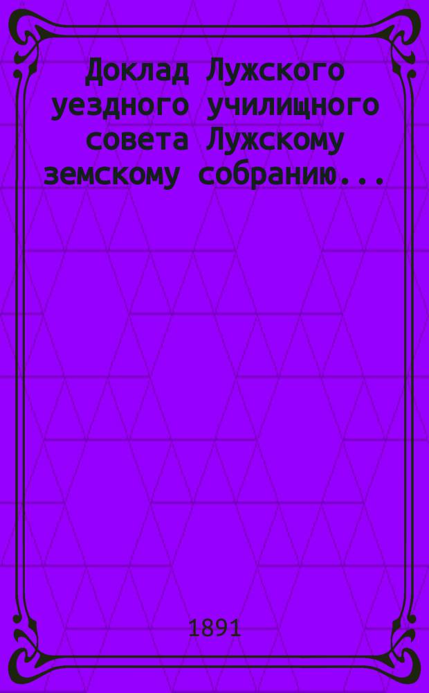 Доклад Лужского [уездного] училищного совета [Лужскому земскому собранию...] : По нар. образованию. 1891 г.