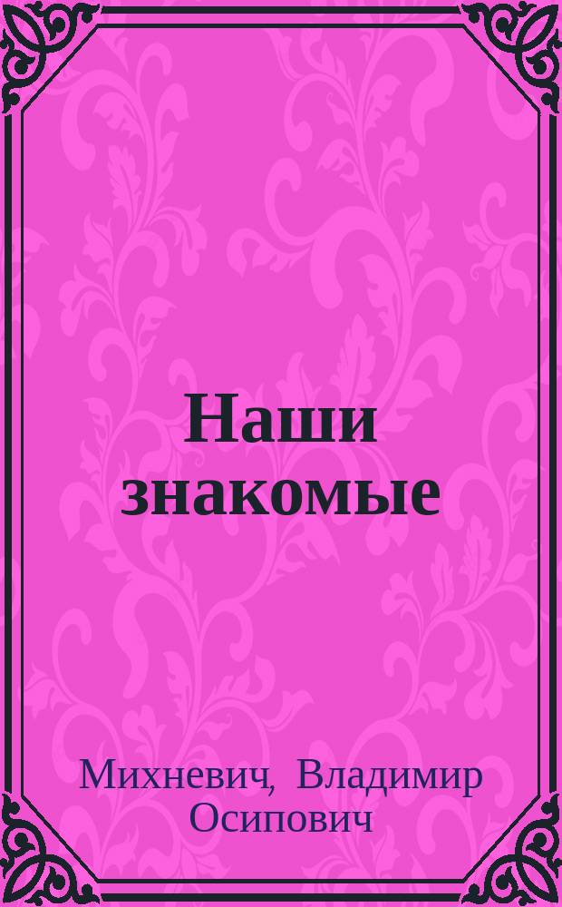 Наши знакомые : Фельетонный словарь современников : 1000 характеристик рус. гос. и обществ. деятелей, ученых, писателей, художников, коммерсантов, промышленников и пр. : С 69 портр.-карикатурами, рисован. худож. А. Лебедевым, М.Е. Малышевым и А.А. Серебряковым по наброскам авт. Вып. 1-