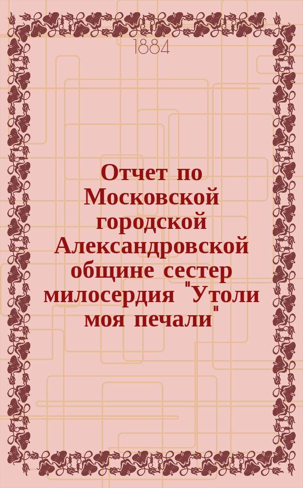 Отчет по Московской городской Александровской общине сестер милосердия "Утоли моя печали"... за 1882 г.