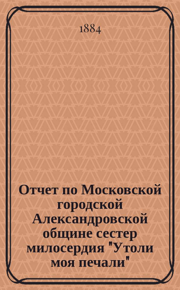 Отчет по Московской городской Александровской общине сестер милосердия "Утоли моя печали"... за 1884 г.