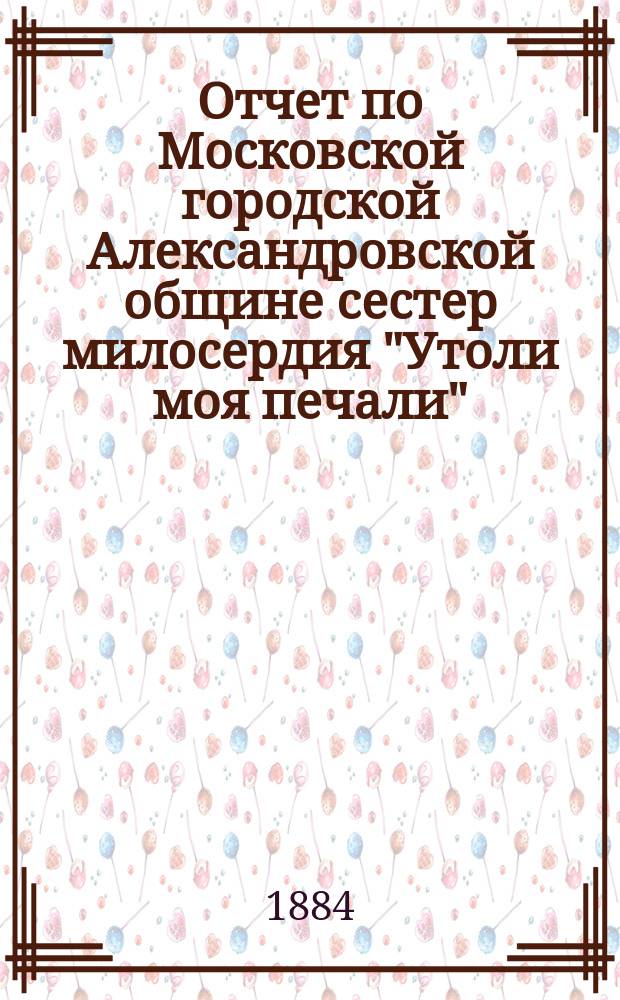 Отчет по Московской городской Александровской общине сестер милосердия "Утоли моя печали"... за 1885 г.
