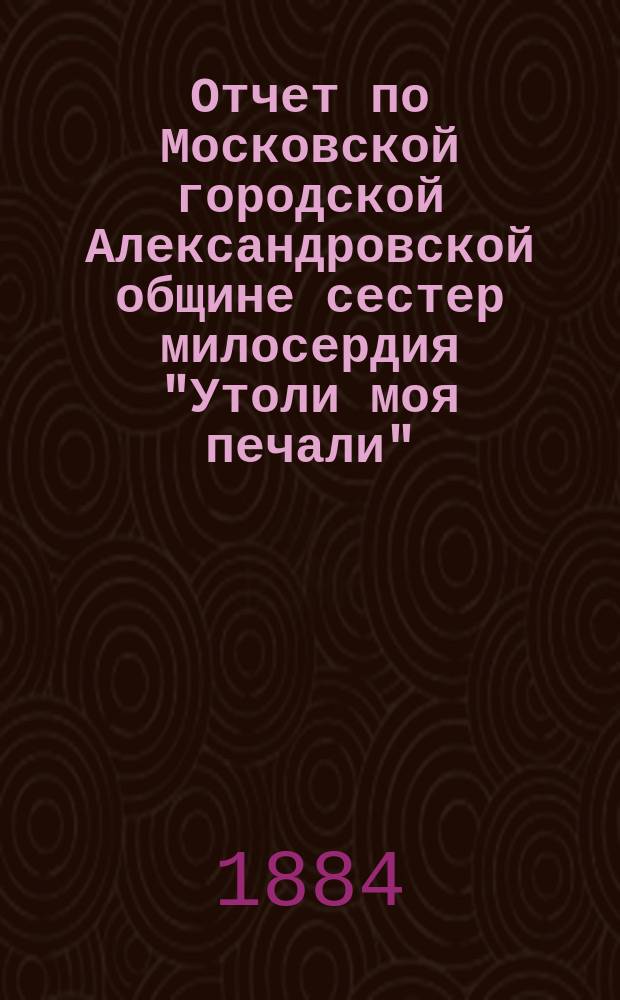 Отчет по Московской городской Александровской общине сестер милосердия "Утоли моя печали"... за 1887 г.