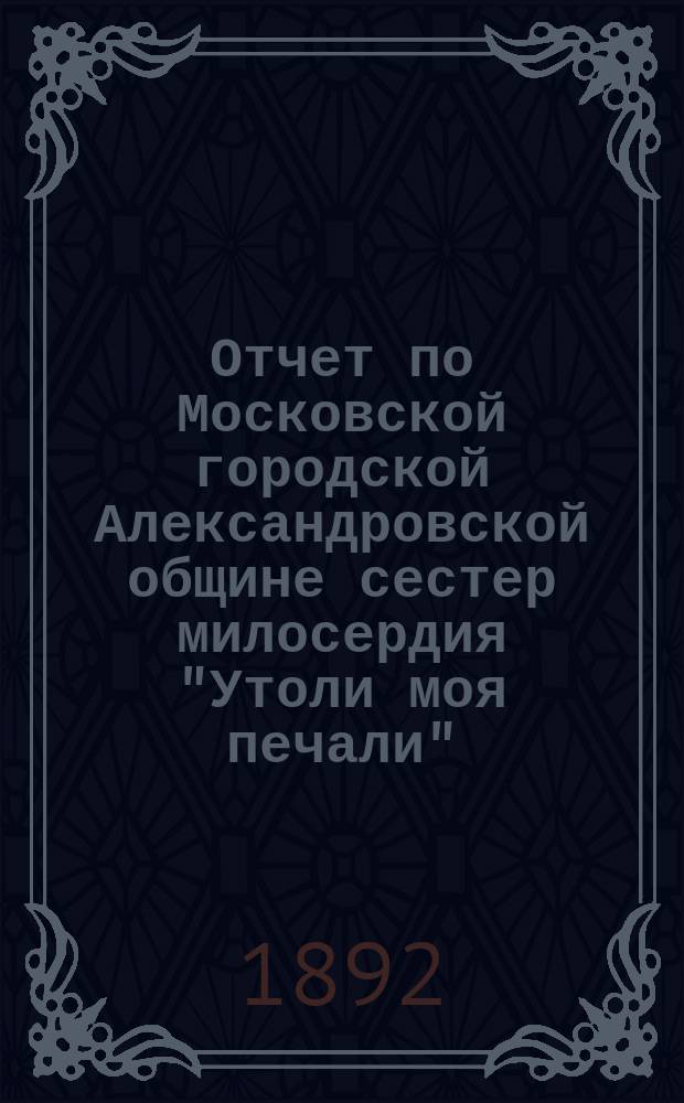 Отчет по Московской городской Александровской общине сестер милосердия "Утоли моя печали"... за 1891 г.