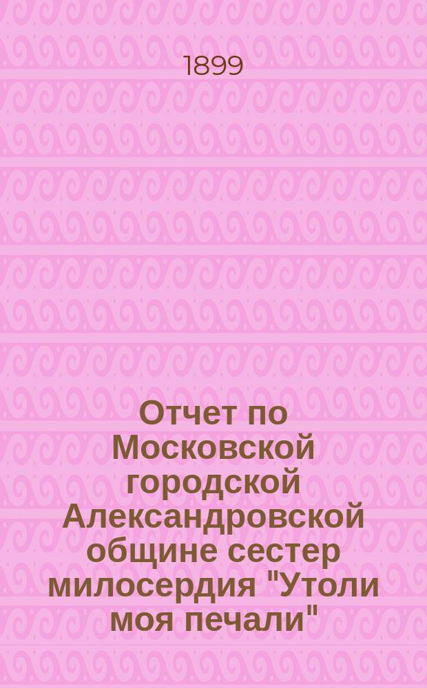 Отчет по Московской городской Александровской общине сестер милосердия "Утоли моя печали"... за 1898 г.