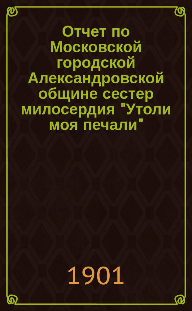 Отчет по Московской городской Александровской общине сестер милосердия "Утоли моя печали"... за 1900 г.