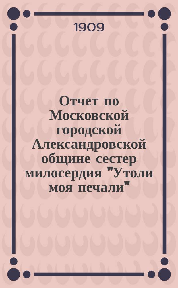 Отчет по Московской городской Александровской общине сестер милосердия "Утоли моя печали"... за 1908 г.