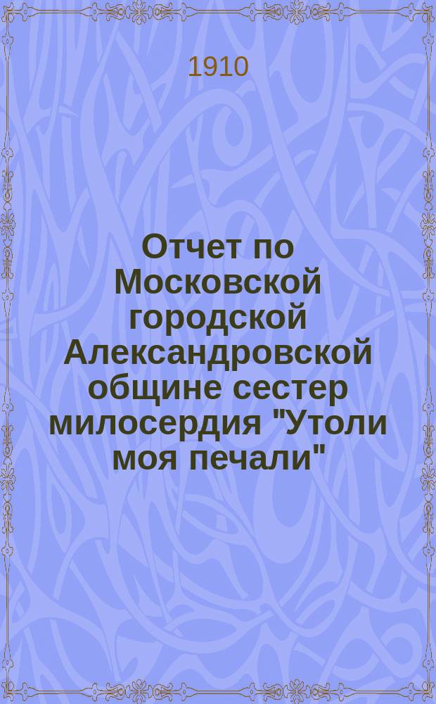 Отчет по Московской городской Александровской общине сестер милосердия "Утоли моя печали"... за 1909 г.