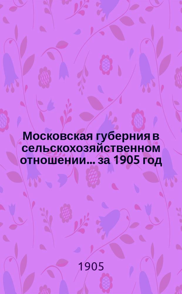 Московская губерния в сельскохозяйственном отношении... за 1905 год : за 1905 год. (С окт. 1904 г. по окт. 1905 г.)