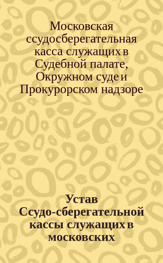 Устав Ссудо-сберегательной кассы служащих в московских: Судебной палате, Окружном суде и Прокурорском надзоре оных : Утв. 8 нояб. 1883 г