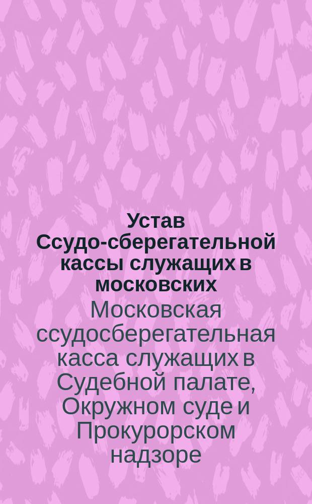 Устав Ссудо-сберегательной кассы служащих в московских: Судебной палате, Окружном суде и Прокурорском надзоре оных : Утв. 8 нояб. 1883 г