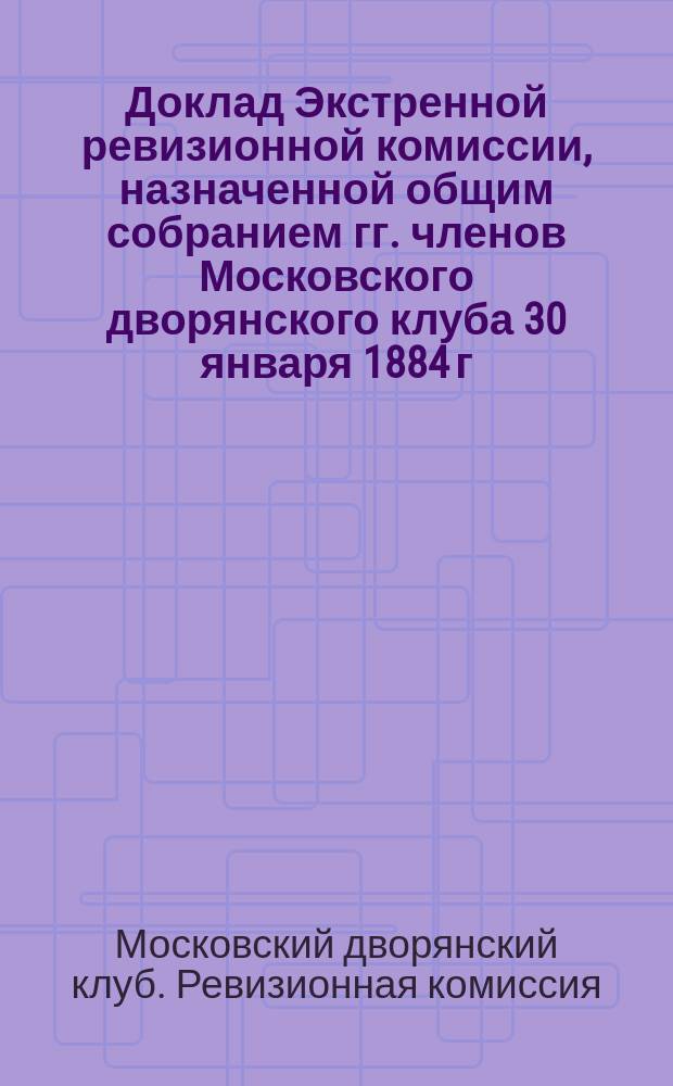 Доклад Экстренной ревизионной комиссии, назначенной общим собранием гг. членов Московского дворянского клуба 30 января 1884 г. для исследования причин неудовлетворительности клубного хозяйства и изыскания мер к его улучшению