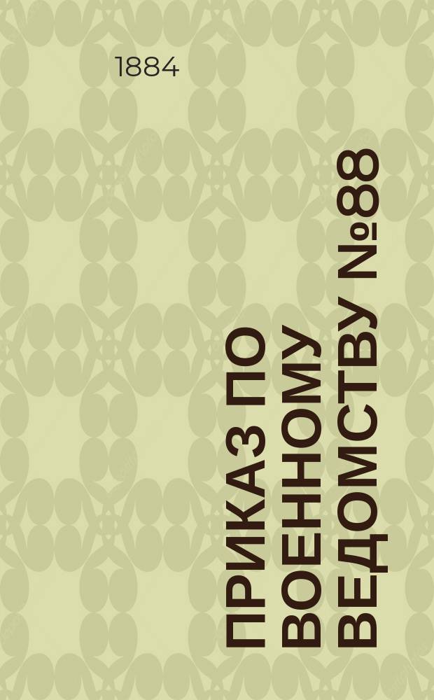 Приказ по Военному ведомству № 88: С.-Петербург, марта 23-го дня 1884 года; Приказ по Военному ведомству № 89: С.-Петербург, марта 19-го дня 1884 года; Временное положение об управлении хозяйством в артиллерийской батарее: утверждено 1 марта 1884 г.