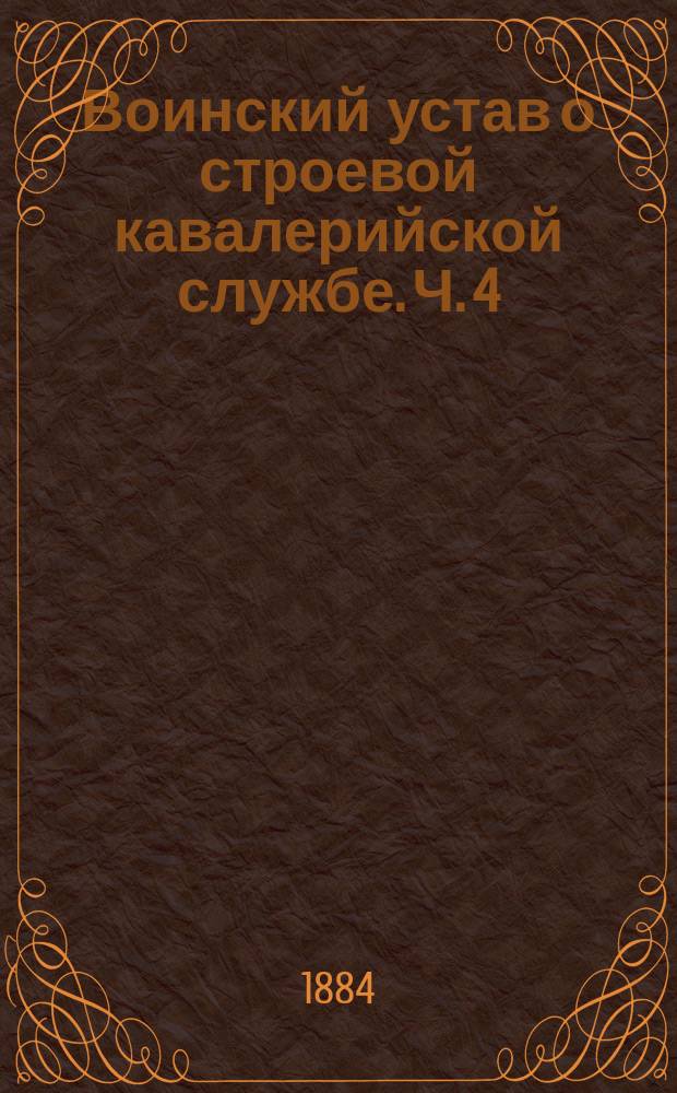 Воинский устав о строевой кавалерийской службе. Ч. 4 : Совокупное построение, движение и перестроение нескольких полков кавалерии с артиллериею