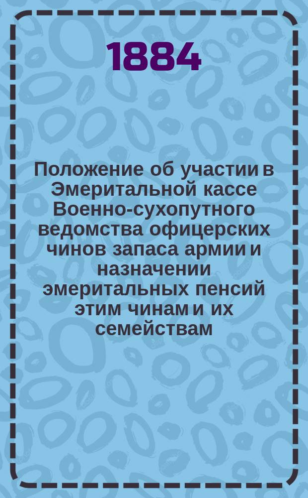 Положение об участии в Эмеритальной кассе Военно-сухопутного ведомства офицерских чинов запаса армии и назначении эмеритальных пенсий этим чинам и их семействам : Утв. 20 нояб. 1883 г.