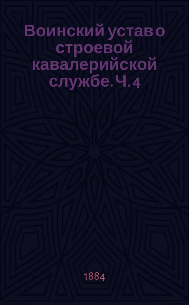 Воинский устав о строевой кавалерийской службе. Ч. 4 : Совокупное построение, движение и перестроение нескольких полков кавалерии с артиллериею