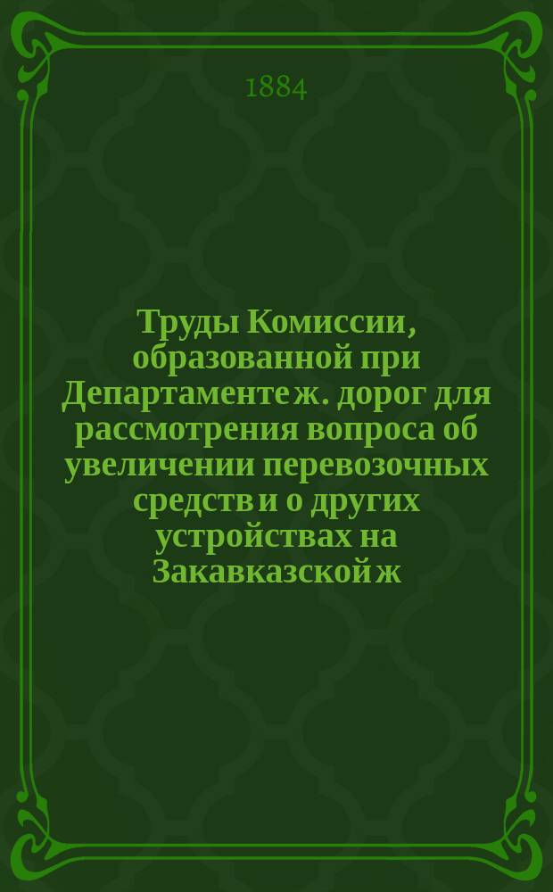 Труды Комиссии, образованной при Департаменте ж. дорог для рассмотрения вопроса об увеличении перевозочных средств и о других устройствах на Закавказской ж. дороге, в связи с потребностями Бакинской нефтяной промышленности