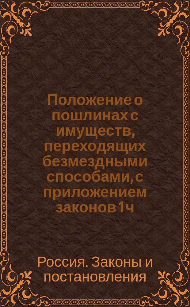 Положение о пошлинах с имуществ, переходящих безмездными способами, с приложением законов 1 ч. X т. о безмездных способах приобретения прав на имущества