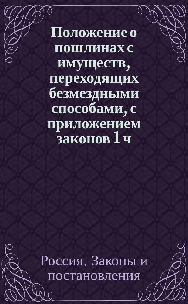 Положение о пошлинах с имуществ, переходящих безмездными способами, с приложением законов 1 ч. X т. о безмездных способах приобретения прав на имущества : С прил. Законной оценки процентных бумаг для исчисления пошлины