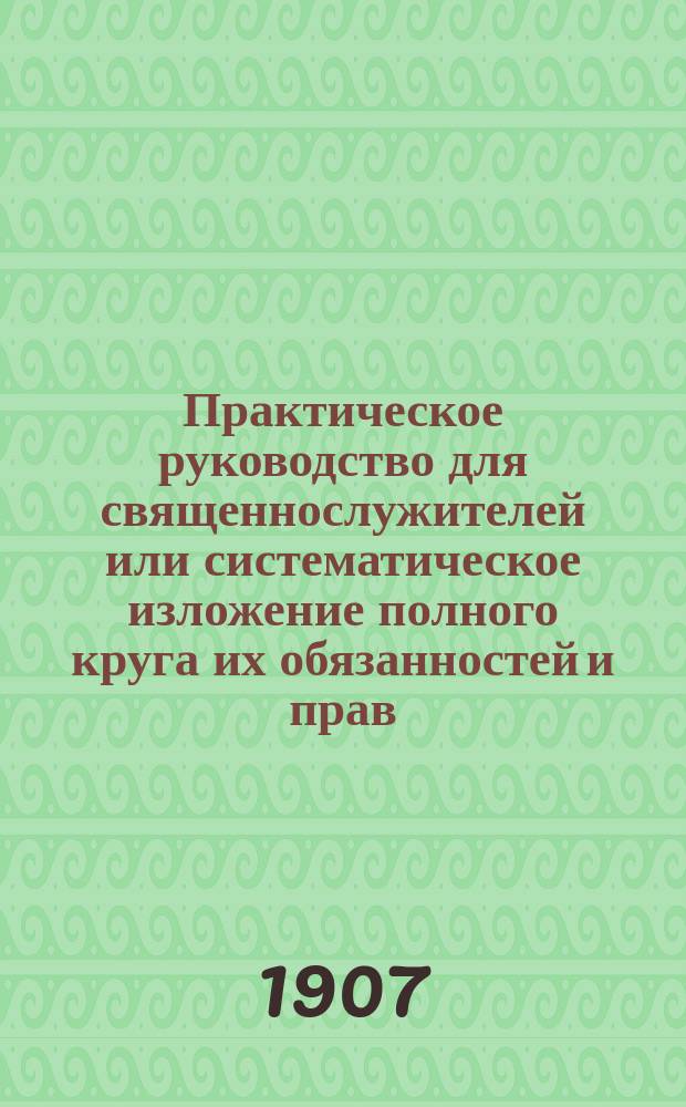 Практическое руководство для священнослужителей или систематическое изложение полного круга их обязанностей и прав : С прил. Алфавитного указателя