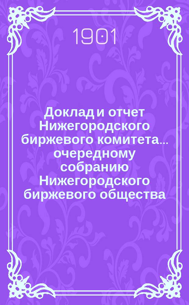 Доклад и отчет Нижегородского биржевого комитета... очередному собранию Нижегородского биржевого общества... XIX общему собранию... с 1 января 1900 г. по 1 января 1901 г.