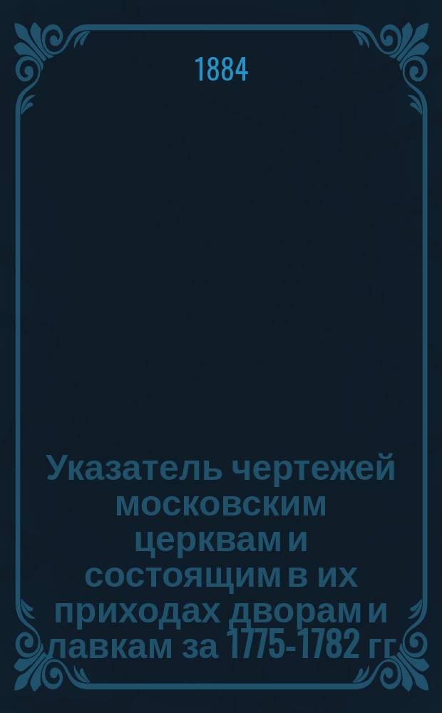 Указатель чертежей московским церквам и состоящим в их приходах дворам и лавкам за 1775-1782 гг. Вып. 1