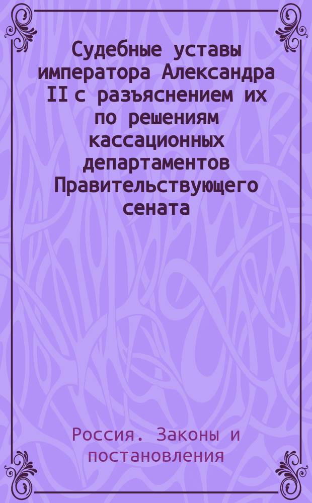 Судебные уставы императора Александра II с разъяснением их по решениям кассационных департаментов Правительствующего сената : Утв. 20 нояб. 1864 г. и 17 апр. 1884 г.