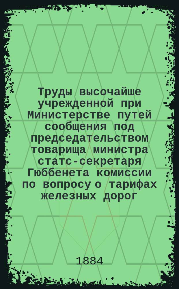 Труды высочайше учрежденной при Министерстве путей сообщения под председательством товарища министра статс-секретаря Гюббенета комиссии по вопросу о тарифах железных дорог : Ч. 1-. Ч. 1 : Тариф Николаевской железной дороги