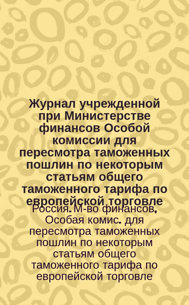 Журнал учрежденной при Министерстве финансов Особой комиссии для пересмотра таможенных пошлин по некоторым статьям общего таможенного тарифа по европейской торговле