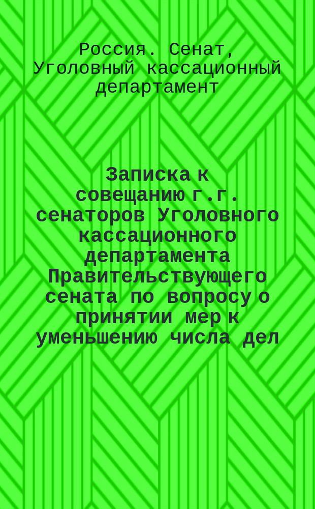 Записка к совещанию г.г. сенаторов Уголовного кассационного департамента Правительствующего сената по вопросу о принятии мер к уменьшению числа дел, поступающих в Уголовный кассационный департамент, с целью отвращения накопления таковых : Сост. по поруч. первоприсутствующего и обер-прокурора Уголов. кассац. деп. Испр. доп. обер. секр. А. Ходневым