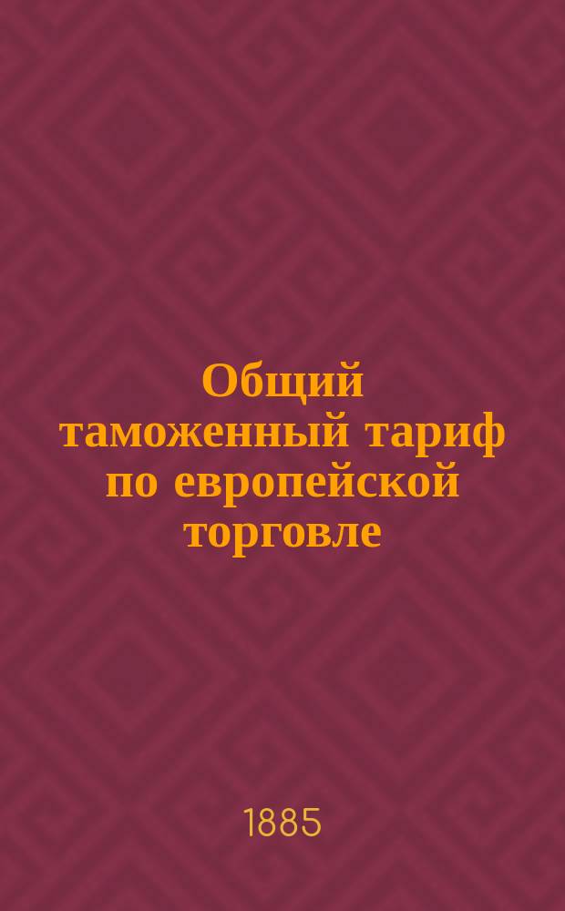 Общий таможенный тариф по европейской торговле : С необходимыми таблицами, а также с алфавитами, в коих применения доведены до 1 дек. 1885 г