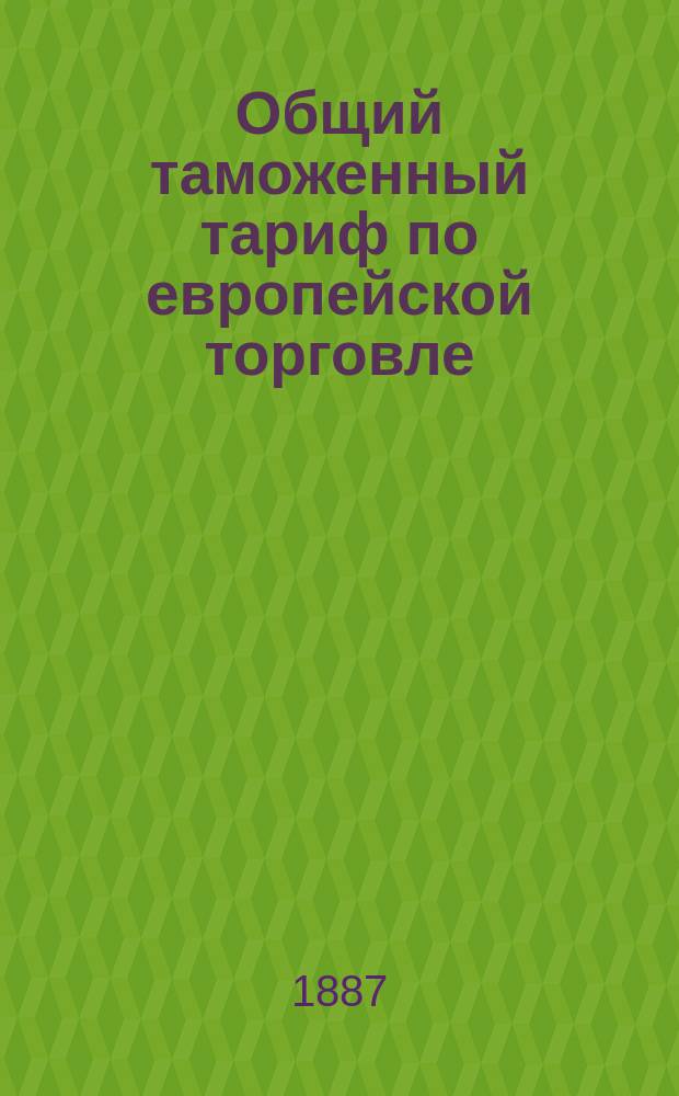 Общий таможенный тариф по европейской торговле : С необходимыми таблицами, а также с алфавитами, в коих применения доведены до 1 дек. 1885 г. : Доп. по 10 июля 1887 г