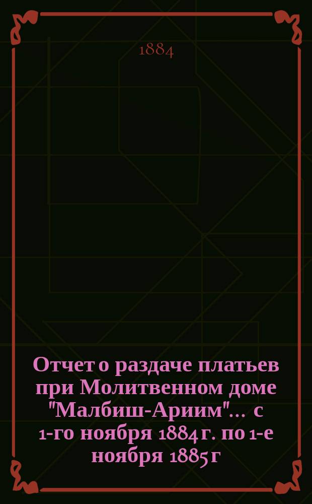 Отчет о раздаче платьев при Молитвенном доме "Малбиш-Ариим"... ... с 1-го ноября 1884 г. по 1-е ноября 1885 г.