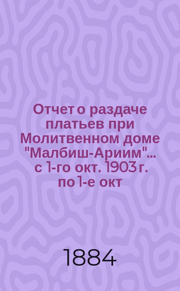 Отчет о раздаче платьев при Молитвенном доме "Малбиш-Ариим"... ... с 1-го окт. 1903 г. по 1-е окт. 1904 г.