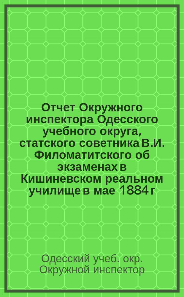 Отчет Окружного инспектора Одесского учебного округа, статского советника В.И. Филоматитского об экзаменах в Кишиневском реальном училище в мае 1884 г.