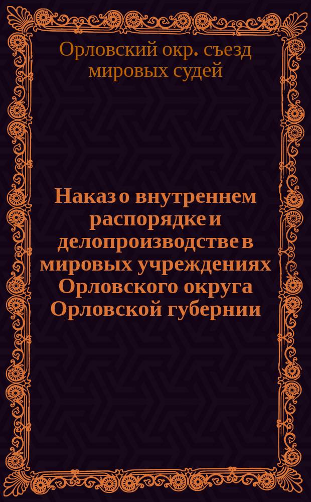 Наказ о внутреннем распорядке и делопроизводстве в мировых учреждениях Орловского округа Орловской губернии