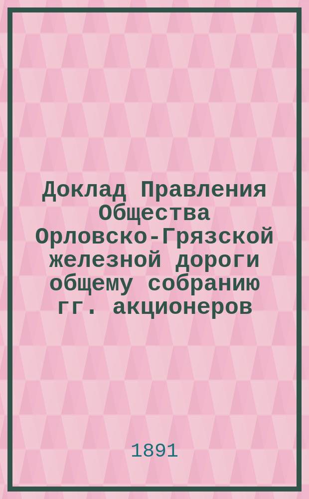 Доклад Правления Общества Орловско-Грязской железной дороги общему собранию гг. акционеров... ... назначенному на 18 июня 1891 г.