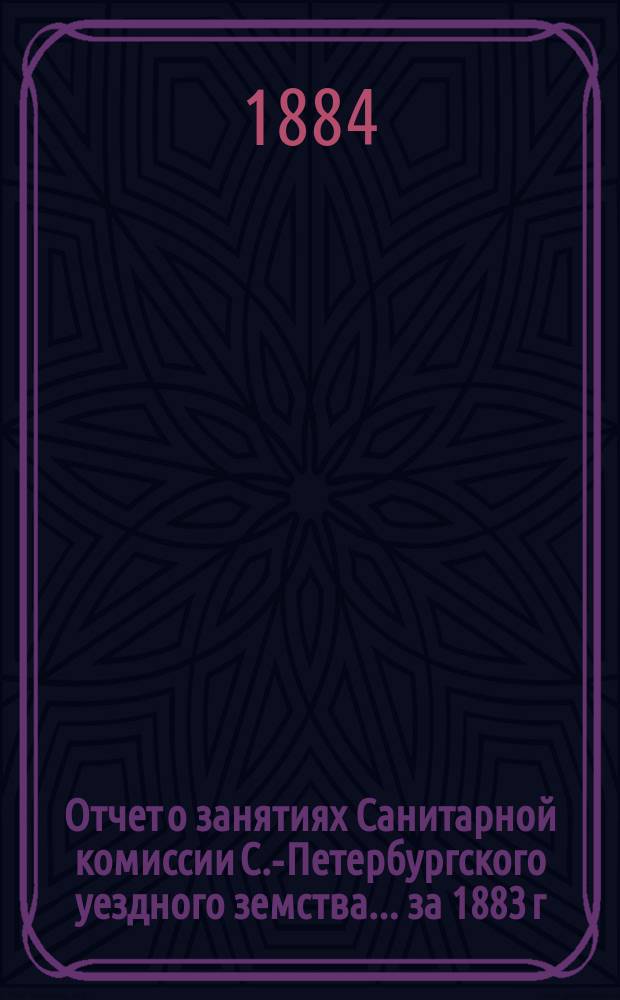 Отчет о занятиях Санитарной комиссии С.-Петербургского уездного земства... за 1883 г.