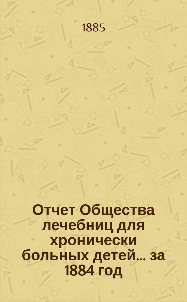 Отчет Общества лечебниц для хронически больных детей... ... за 1884 год