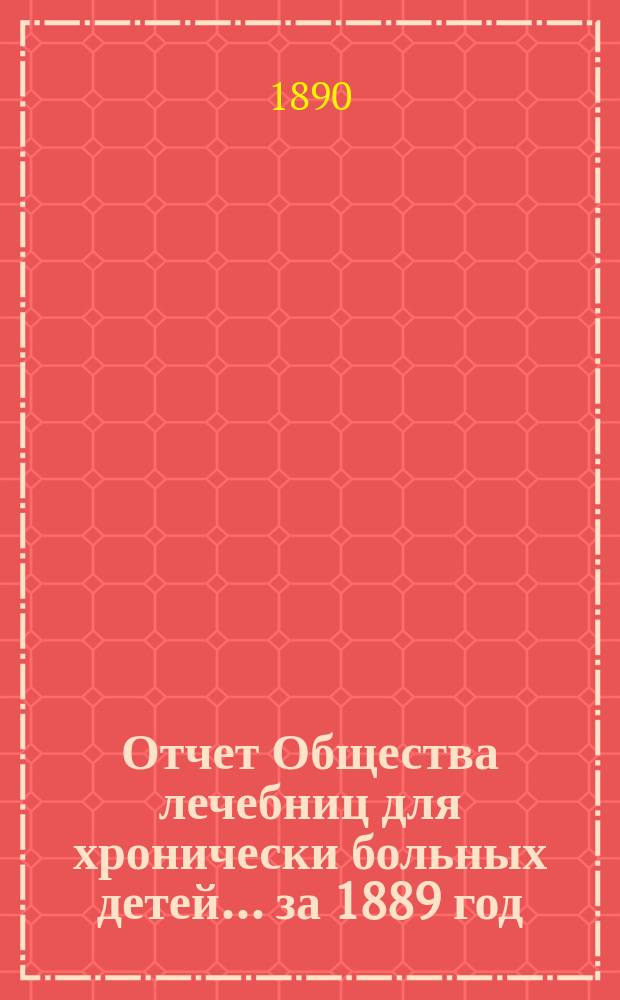 Отчет Общества лечебниц для хронически больных детей... ... за 1889 год