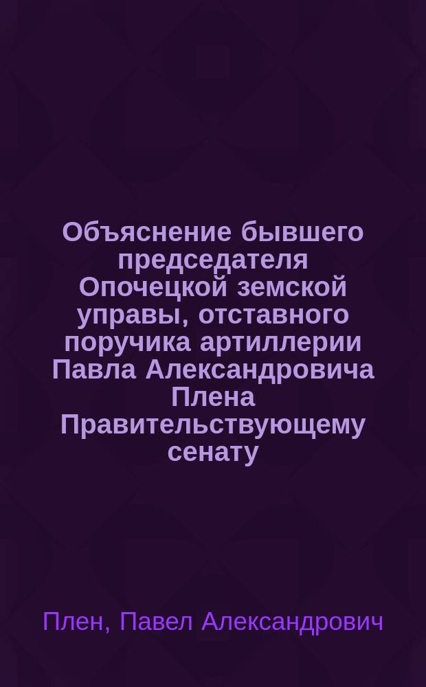 Объяснение бывшего председателя Опочецкой земской управы, отставного поручика артиллерии Павла Александровича Плена Правительствующему сенату : С прил