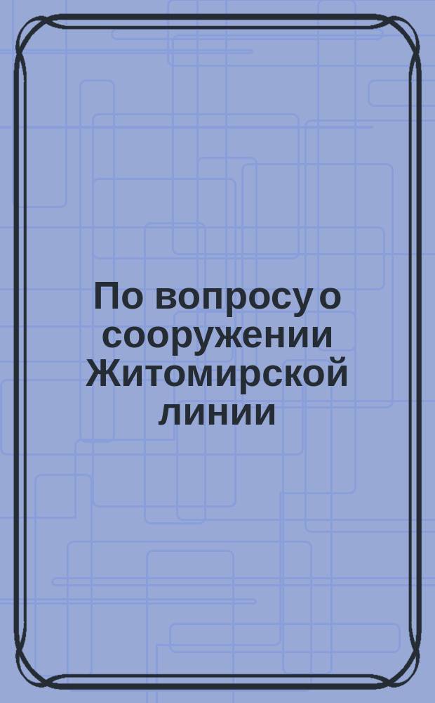 По вопросу о сооружении Житомирской линии : С прил.