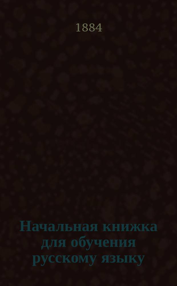 Начальная книжка для обучения русскому языку : Руководство для приготовит. кл. сред. учеб. заведений и для гор. и сел. уч-щ : Хрестоматия. Начатки грамматики. Письм. задачи