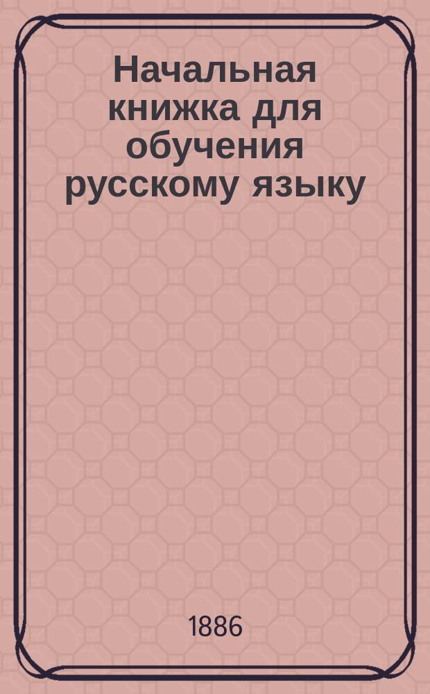 Начальная книжка для обучения русскому языку : Руководство для приготовит. кл. сред. учеб. заведений и для гор. и сел. уч-щ : Хрестоматия. Начатки грамматики. Письм. задачи : Правописание соглашено с новым руководством Акад. наук