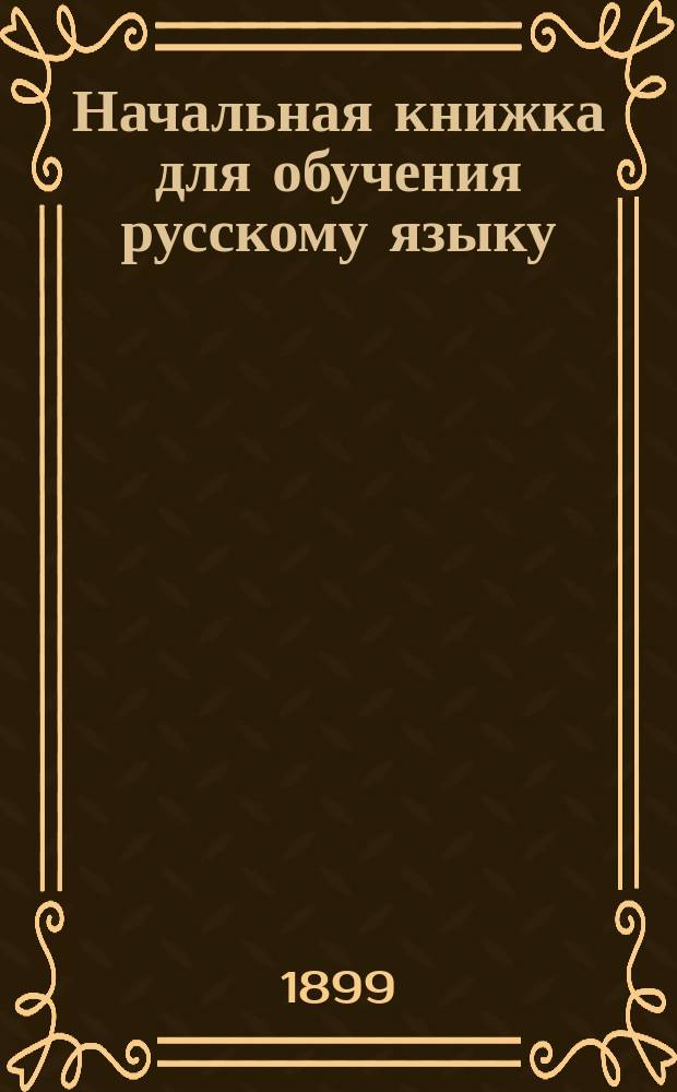 Начальная книжка для обучения русскому языку : Руководство для приготовит. кл. сред. учеб. заведений и для гор. и сел. уч-щ : Хрестоматия. Начатки грамматики. Письм. задачи