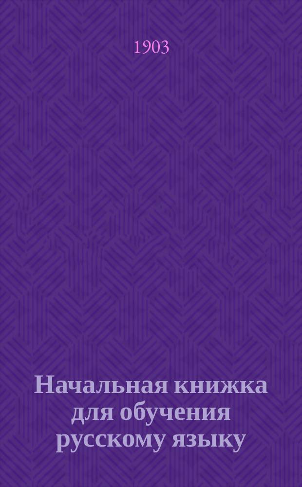 Начальная книжка для обучения русскому языку : Руководство для приготовит. кл. сред. учеб. заведений и для гор. и сел. уч-щ : Хрестоматия. Начатки грамматики. Письм. задачи