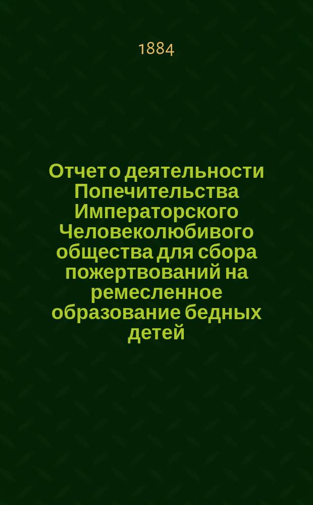 Отчет о деятельности Попечительства Императорского Человеколюбивого общества для сбора пожертвований на ремесленное образование бедных детей... за 1-й год его существования : за 1-й год его существования. С 10-го мая 1883 года по 10-е мая 1884 года