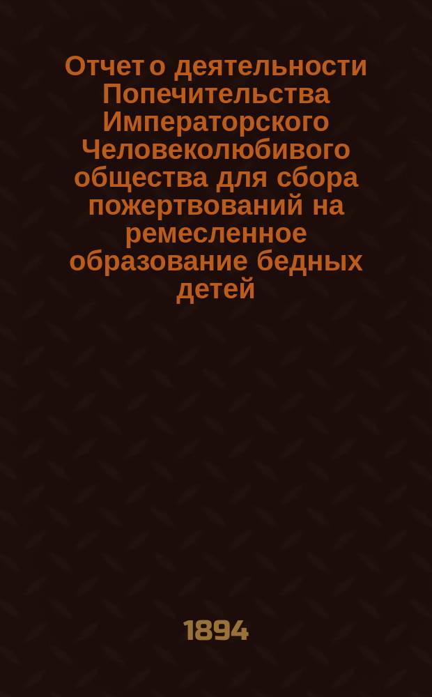 Отчет о деятельности Попечительства Императорского Человеколюбивого общества для сбора пожертвований на ремесленное образование бедных детей... за 11-й год его существования : за 11-й год его существования. (С 1 января 1893 г. по 1 января 1894 г.)