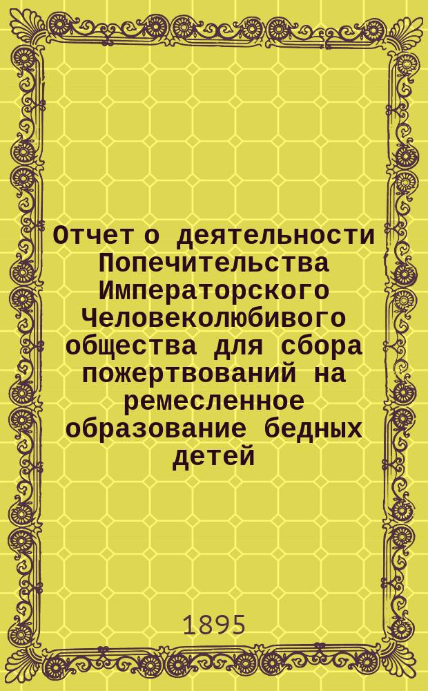 Отчет о деятельности Попечительства Императорского Человеколюбивого общества для сбора пожертвований на ремесленное образование бедных детей... за 12-й год его существования : за 12-й год его существования. (С 1 января 1894 г. по 1 января 1895 г.)