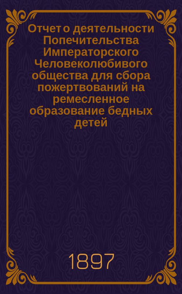 Отчет о деятельности Попечительства Императорского Человеколюбивого общества для сбора пожертвований на ремесленное образование бедных детей... за 14-й год его существования : за 14-й год его существования. (С 1 января 1896 г. по 1 января 1897 г.)