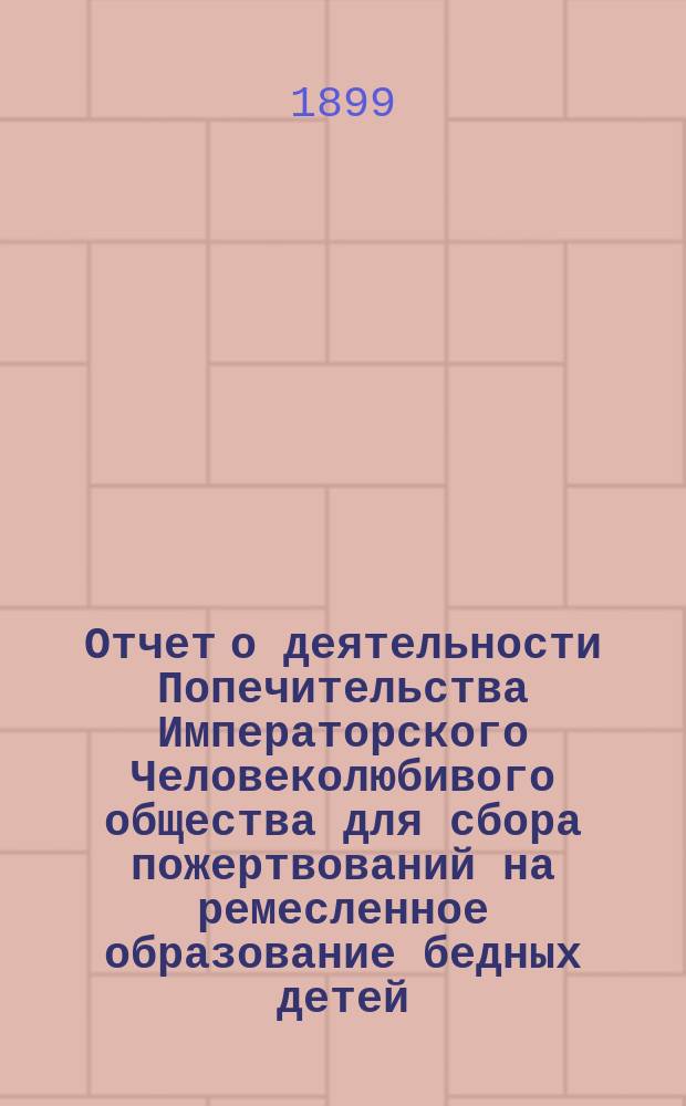 Отчет о деятельности Попечительства Императорского Человеколюбивого общества для сбора пожертвований на ремесленное образование бедных детей... за 16-й год его существования : за 16-й год его существования. (С 1 января 1898 г. по 1 января 1899 г.)